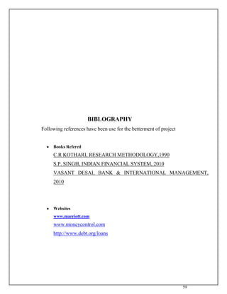 59
BIBLOGRAPHY
Following references have been use for the betterment of project
 Books Refered
C.R KOTHARI, RESEARCH METHODOLOGY,1990
S.P. SINGH, INDIAN FINANCIAL SYSTEM, 2010
VASANT DESAI, BANK & INTERNATIONAL MANAGEMENT,
2010
 Websites
www.marriott.com
www.moneycontrol.com
http://www.debt.org/loans
 