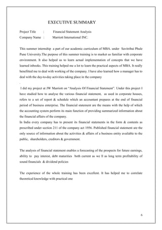 6
EXECUTIVE SUMMARY
Project Title : Financial Statement Analysis
Company Name : Marriott International INC.
This summer internship a part of our academic curriculum of MBA. under Savitribai Phule
Pune University.The purpose of this summer training is to market us familiar with corporate
environment. It also helped us to learn actual implementation of concepts that we have
learned inbooks. This training helped me a lot to learn the practical aspects of MBA. It really
benefitted me to deal with working of the company. I have also learned how a manager has to
deal with the day-to-day activities taking place in the company
.
I did my project at JW Marriott on “Analysis Of Financial Statement”. Under this project I
have studied how to analyse the various financial statement, as used in corporate houses,
refers to a set of report & schedule which an accountant prepares at the end of financial
period of business enterprise. The financial statement are the means with the help of which
the accounting system perform its main function of providing summarized information about
the financial affairs of the company.
In India every company has to present its financial statements in the form & contents as
prescribed under section 211 of the company act 1956. Published financial statement are the
only source of information about the activities & affairs of a business entity available to the
public, shareholders, creditors & government.
The analysis of financial statement enables a forecasting of the prospects for future earnings,
ability to pay interest, debt maturities both current as we ll as long term profitability of
sound financials & dividend policies
The experience of the whole training has been excellent. It has helped me to correlate
theoretical knowledge with practical one
 