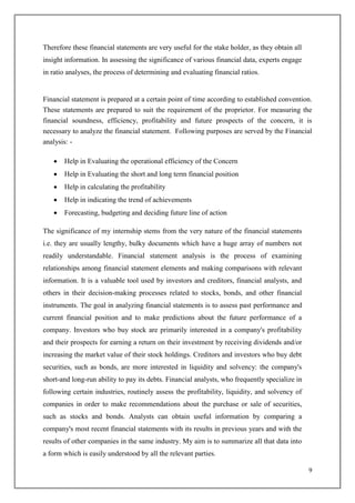 9
Therefore these financial statements are very useful for the stake holder, as they obtain all
insight information. In assessing the significance of various financial data, experts engage
in ratio analyses, the process of determining and evaluating financial ratios.
Financial statement is prepared at a certain point of time according to established convention.
These statements are prepared to suit the requirement of the proprietor. For measuring the
financial soundness, efficiency, profitability and future prospects of the concern, it is
necessary to analyze the financial statement. Following purposes are served by the Financial
analysis: -
 Help in Evaluating the operational efficiency of the Concern
 Help in Evaluating the short and long term financial position
 Help in calculating the profitability
 Help in indicating the trend of achievements
 Forecasting, budgeting and deciding future line of action
The significance of my internship stems from the very nature of the financial statements
i.e. they are usually lengthy, bulky documents which have a huge array of numbers not
readily understandable. Financial statement analysis is the process of examining
relationships among financial statement elements and making comparisons with relevant
information. It is a valuable tool used by investors and creditors, financial analysts, and
others in their decision-making processes related to stocks, bonds, and other financial
instruments. The goal in analyzing financial statements is to assess past performance and
current financial position and to make predictions about the future performance of a
company. Investors who buy stock are primarily interested in a company's profitability
and their prospects for earning a return on their investment by receiving dividends and/or
increasing the market value of their stock holdings. Creditors and investors who buy debt
securities, such as bonds, are more interested in liquidity and solvency: the company's
short-and long-run ability to pay its debts. Financial analysts, who frequently specialize in
following certain industries, routinely assess the profitability, liquidity, and solvency of
companies in order to make recommendations about the purchase or sale of securities,
such as stocks and bonds. Analysts can obtain useful information by comparing a
company's most recent financial statements with its results in previous years and with the
results of other companies in the same industry. My aim is to summarize all that data into
a form which is easily understood by all the relevant parties.
 