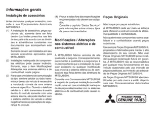 Instalação de acessórios
Antes de instalar qualquer acessório, con-
sulte a sua Concessionária Autorizada
MITSUBISHI.
(1) A instalação de acessórios, peças op-
cionais etc. somente deve ser feita
dentro dos limites prescritos nas leis
de seu país e de acordo com as diretri-
zes e advertências constantes nos
documentos que acompanham este
veículo.
Somente devem ser instalados em seu
veículo acessórios aprovados pela
MITSUBISHI.
(2) Instalação inadequada de componen-
tes elétricos pode causar incêndio.
Portanto, veja o item Modificações/
Alterações nos sistemas elétrico e de
combustível, nesta página.
(3) Para usar um sistema de comunicação
do tipo telefone celular ou rádio trans-
missor dentro do veículo é necessário
a instalação correta de uma antena
externa específica. Quando o telefone
celular ou o rádio transmissor é usado
dentro do veículo somente com uma
antena interna, ele pode interferir com
o sistema elétrico do veículo e afetar
negativamente as operações de segu-
rança do veículo.
(4) Pneus e rodas fora das especificações
recomendadas não devem ser utiliza-
dos.
Consulte o capítulo “Dados Técnicos”
para informações sobre rodas e tipos
de pneus recomendados.
Modificações / Alterações
nos sistemas elétrico e de
combustível
A MITSUBISHI fabrica veículos de alta
qualidade e seguros. Conseqüentemente,
para manter a qualidade e a segurança, é
muito importante que a instalação de qual-
quer acessório ou qualquer modificação
que envolva o sistema elétrico ou de com-
bustível seja feita dentro das diretrizes da
MITSUBISHI.
Consulte uma Concessionária MITSUBISHI
a respeito de qualquer instalação ou modifi-
cação, uma vez que a instalação inadequa-
da de peças relacionadas com os sistemas
elétricos e de combustível pode causar in-
cêndio.
Peças Originais
Não troque por peças substitutas.
A MITSUBISHI cada vez mais se esforça
para oferecer a você um veículo de altíssi-
ma qualidade e confiabilidade.
Não quebre esse compromisso com a qua-
lidade e a confiabilidade usando peças
substitutas.
Use sempre Peças Originais MITSUBISHI,
projetadas e fabricadas para manter o alto
desempenho do seu veículo. Não usar
Peças Originais MITSUBISHI pode invali-
dar qualquer reclamação futura em garan-
tia. A MITSUBISHI não se responsabiliza
por qualquer mau funcionamento em seu
veículo ocasionado pelo uso indevido de
peças substitutas, ao invés do uso adequa-
do de Peças Originais MITSUBISHI.
As Peças Originais MITSUBISHI são iden-
tificadas por esta marca e estão disponí-
veis nas Concessionárias Autorizadas
MITSUBISHI.
Informações gerais
 