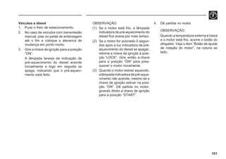 101
Veículos a diesel
1. Puxe o freio de estacionamento.
2. No caso de veículos com transmissão
manual, pise no pedal de embreagem
até o fim e coloque a alavanca de
mudança em ponto morto.
3. Gire a chave de ignição para a posição
“ON”.
A lâmpada laranja de indicação de
pré-aquecimento do diesel acende
inicialmente e logo em seguida se
apaga, indicando que o pré-aqueci-
mento está feito.
4. Dê partida no motor.
OBSERVAÇÃO
Quando a temperatura externa é baixa
e o motor está frio, acione o botão do
afogador. Veja o item “Botão de ajuste
de rotação do motor”, na coluna ao
lado.
OBSERVAÇÃO
(1) Se o motor está frio, a lâmpada
indicadora de pré-aquecimento do
diesel fica acesa por mais tempo.
(2) Se o motor for acionado 5 segun-
dos após a luz indicadora de pré-
aquecimento do diesel se apagar,
retorne a chave de ignição à posi-
ção “LOCK”. Gire, então, a chave
para a posição “ON” para prea-
quecer o motor novamente.
(3) Quando o motor estiver aquecido,
alâmpadaindicadoradepré-aque-
cimento não acende, mesmo se a
chave de ignição estiver na posi-
ção “ON”. Dê partida no motor,
girando direto a chave de ignição
para a posição “START”.
 