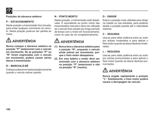 106
Posições da alavanca seletora
P - ESTACIONAMENTO
Nesta posição a transmissão fica travada,
para evitar qualquer movimento do veícu-
lo. Nesta posição pode-se dar partida ao
motor.
ADVERTÊNCIA
Nunca coloque a alavanca seletora na
posição “P” (estacionar) com o veículo
em movimento. Se as posições “P” ou
“R” forem engrenadas com o veículo
em movimento, poderá causar sérios
danos à transmissão.
R - MARCHA-À-RÉ
Coloqueaalavancanestaposiçãosomente
quando o veículo estiver parado.
N - PONTO MORTO
Nesta posição, a transmissão está desati-
vada. É equivalente ao ponto morto das
transmissões manuais e deve ser utilizada
se o veículo ficar parado por longo período
de tempo com o motor em funcionamento,
como no caso de um congestionamento.
ADVERTÊNCIA
(1) Nunca leve a alavanca seletora para
a posição “N”, enquanto o veículo
ainda estiver em movimento, por-
que o freio motor desaparece.
(2) Em uma ladeira o motor deve ser
acionado com a alavanca seletora
na posição “P” (estacionar) e não
na posição “N” (neutro).
D - DIRIGIR
Esta é a posição mais utilizada para dirigir
na cidade ou nas estradas, para acelerar
desde a posição parada até a velocidade
máxima.
2 - SEGUNDA
Usa-se para obter potência extra ao subir
por aclives moderados e para aplicar o
freiomotorquandosedescedeclivesmode-
rados.
L - REDUZIDA
Usa-se para obter potência extra ao subir
por aclives pronunciados e para aplicar o
freio motor quando se desce declives pro-
nunciados.
ADVERTÊNCIA
Nunca engate rapidamente a posição
“L”. Subitamente, o freio motor poderá
causar a derrapagem do veículo.
 