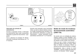 107
I04C029 71E0055
71E0013
Interruptor do controle da
sobremarcha
Durante a operação normal, o interruptor
da sobremarcha deve estar pressionado
(lâmpada no painel de instrumentos – apa-
gada).
Com a alavanca na posição “D” (Drive),
ocorrerão mudanças automáticas de 1ª a
4ª marchas.
Quando você necessitar maior torque/freio
motor, ao subir ou descer ladeiras, pressio-
ne o botão novamente para cancelar a fun-
ção sobremarcha (lâmpada no painel de
instrumentos – acesa), permitindo trocas
automáticas somente de 1ª a 3ª marchas.
Ligar
Desligar
Botão do modo de mudança
da transmissão automática
(3500 T/A)
De acordo com as condições da rodovia,
coloque o botão no modo “NORMAL” (nor-
mal) “HOLD” (manter) para condição normal
de direção ou para manter uma marcha.
Cada vez que o botão é pressionado, o
interruptor alterna entre os modos “NOR-
MAL” e “HOLD”. O indicador “HOLD” no
painel de instrumentos acende ou apaga.
Normalmente, dirija o veículo no modo
“NORMAL”, quando o botão não está pres-
sionado. (O indicador “HOLD” apaga)
 