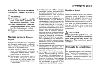 Instruções de segurança para
o manuseio de óleo do motor
ADVERTÊNCIA
(1) O contato prolongado e repetido
pode causar sérios problemas na
pele, inclusive dermatites e câncer.
(2) Evite o contato do óleo com a pele,
sempre que possível, e lave muito
bem depois de qualquer contato.
(3) Mantenha fora do alcance das cri-
anças.
Técnicas para uma direção
segura
Proteção total e direção segura não podem
ser totalmente asseguradas. Entretanto,
recomendamos que você tenha atenção
extra com os seguintes pontos:
(1) Antes de dar a partida no veículo,
tenha a certeza que você e todos os
passageiros estejam usando correta-
mente o cinto de segurança.
(2) Nunca deixe o seu veículo sozinho
com a chave na ignição e crianças
dentro dele. As crianças podem brin-
car com os controles e isto pode levar
a um acidente.
(3) Certifique-se que bebês e crianças
pequenas estejam adequadamente
protegidos, de acordo com as leis e
regulamentações e para a máxima
proteção em caso de acidente.
(4) Desligue o motor, se você parar para um
rápido descanso. Se você dormir e o
motorestiverfuncionando,oveículopode
dar a partida inesperadamente ou outro
acidente pode ocorrer se você, inconsci-
entemente, movimentar a alavanca de
mudanças(alavancaseletoranosveícu-
loscomtransmissãoautomática)oupres-
sionar o pedal do acelerador. Se você,
inconscientemente, mantiver o pedal do
aceleradorpressionado,omotor,asman-
gueiras do sistema de exaustão etc.
podem ficar anormalmente superaque-
cidos, resultando em um incêndio aci-
dental. Se o local tiver pouca ventilação,
há também o risco de envenenamento
pelos gases de exaustão.
(5) Não permita que as crianças fiquem no
compartimento de bagagens. Isto é
especialmente perigoso quando o veí-
culo está em movimento.
(6) Ao carregar o compartimento de ba-
gagens, tenha o cuidado de não colo-
car bagagens acima da altura do se-
gundo ou terceiro banco. Isto é peri-
goso não somente por impedir a visão
traseira, como também o objeto pode
ser arremessado de encontro ao pas-
sageiro, em caso de freada brusca.
Direção e álcool
Dirigir sob o efeito do álcool é uma das mais
freqüentes causas de acidente. A sua ha-
bilidade de direção pode ficar seriamente
prejudicada se o nível de álcool no sangue
estiver acima do minímo exigido por lei. Se
você beber não dirija. Peça para um moto-
rista que não bebeu levar o seu carro,
chame um taxi, um amigo ou use um trans-
porte coletivo.
ADVERTÊNCIA
Dirigir após beber pode levá-lo a um
acidente.Suapercepçãoficamenos agu-
çada, seus reflexos ficam lentos e seu
julgamento fica prejudicado quando
você bebe.
Indicação de aplicabilidade
Os equipamentos opcionais marcados
com “*” podem diferir de país para país
onde o veículo é comercializado, ou
conforme a classificação de venda; veja
o catálogo de venda.
Informações gerais
 