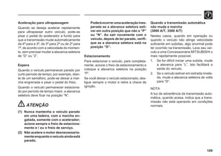 109
Aceleração para ultrapassagem
Quando se deseja acelerar rapidamente
para ultrapassar outro veículo, pode-se
pisar o pedal do acelerador a fundo para
que a transmissão mude automaticamente
da 4ª para a 3ª, de 3ª para 2ª ou de 2ª para
1ª, de acordo com a velocidade do momen-
to, sem precisar mudar a alavanca seletora
de “D” ou “2”.
Espera
Quando o veículo permanecer parado por
curto período de tempo, por exemplo, dian-
te de um semáforo, pode-se deixar a mar-
cha engrenada e pisar o pedal do freio.
Quando o veículo permanecer estaciona-
do por período de tempo maior, a alavanca
seletora deve ficar na posição “N”.
ATENÇÃO
(1) Nunca mantenha o veículo parado
em uma ladeira, com a marcha en-
gatada, somente com o acelerador;
acione sempre o freio de estaciona-
mento e / ou o freio de serviço.
(2) Não acelere o motor desnecessaria-
menteenquantooveículoaindaestá
parado.
Poderáocorrerumaaceleraçãoines-
perada se a alavanca seletora esti-
ver em outra posição que não a “P”
ou “N”. Ao sair novamente com o
veículo, depois de ter parado, verifi-
que se a alavanca seletora está na
posição “D”.
Estacionamento
Para estacionar o veículo, pare completa-
mente, acione o freio de estacionamento e
coloque a alavanca seletora na posição
“P”.
Se você deixar o veículo estacionado, des-
ligue sempre o motor e retire a chave de
ignição.
Quando a transmissão automática
não muda a marcha
(3000 A/T, 3500 A/T)
Nestes casos, quando em operação ou
quando o veículo não atinge velocidade
suficiente em subidas, algo anormal pode
ter ocorrido na transmissão. Leve seu veí-
culo a uma Concessionária MITSUBISHI o
mais rapidamente possível.
1. Se for difícil iniciar uma subida, mude
a alavanca para “L”. Isto facilitará a
saída do veículo.
2. Se o veículo estiver em estrada nivela-
da, mude a alavanca seletora de volta
para “D”.
NOTA
A luz de advertência da transmissão auto-
mática, quando acesa, indica que a trans-
missão não está operando em condições
normais.
 
