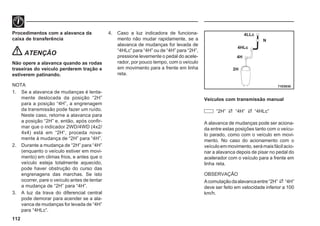 112
71E0030
4LLc
N
4HLc
4H
2H
Procedimentos com a alavanca da
caixa de transferência
ATENÇÃO
Não opere a alavanca quando as rodas
traseiras do veículo perderem tração e
estiverem patinando.
NOTA
1. Se a alavanca de mudanças é lenta-
mente deslocada da posição “2H”
para a posição “4H”, a engrenagem
da transmissão pode fazer um ruído.
Neste caso, retorne a alavanca para
a posição “2H” e, então, após confir-
mar que o indicador 2WD/4WD (4x2/
4x4) está em “2H“, proceda nova-
mente à mudança de “2H” para “4H”.
2. Durante a mudança de “2H” para “4H”
(enquanto o veículo estiver em movi-
mento) em climas frios, e antes que o
veículo esteja totalmente aquecido,
pode haver obstrução do curso das
engrenagens das marchas. Se isto
ocorrer, pare o veículo antes de tentar
a mudança de “2H” para “4H”.
3. A luz da trava do diferencial central
pode demorar para acender se a ala-
vanca de mudanças for levada de “4H”
para “4HLc”.
4. Caso a luz indicadora de funciona-
mento não mudar rapidamente, se a
alavanca de mudanças for levada de
“4HLc” para “4H” ou de “4H” para “2H”,
pressione levemente o pedal do acele-
rador, por pouco tempo, com o veículo
em movimento para a frente em linha
reta.
Veículos com transmissão manual
“2H” “4H” “4HLc”
A alavanca de mudanças pode ser aciona-
da entre estas posições tanto com o veícu-
lo parado, como com o veículo em movi-
mento. No caso do acionamento com o
veículoemmovimento,serámaisfácilacio-
nar a alavanca depois de pisar no pedal do
acelerador com o veículo para a frente em
linha reta.
OBSERVAÇÃO
Acomutaçãodaalavancaentre“2H” “4H”
deve ser feito em velocidade inferior a 100
km/h.
 
