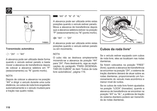 118
71E0031 71W513
4L
4H
2H
2
Transmissão automática
“2H”  “4H”
A alavanca pode ser utilizada desta forma
quando o veículo estiver parado e basta
mover a alavanca de transferência depois
de colocar a alavanca seletora em “P”
(estacionamento) ou “N” (ponto morto).
NOTA
Depois de colocar a alavanca na posição
“4H” e dirigir o veículo durante uma curta
distância, os cubos de roda livre engatarão
automaticamente e o veículo mudará para
a tração nas quatro rodas.
“4H” “N” “4L”
A alavanca pode ser utilizada entre estas
posições quando o veículo estiver parado.
Mova a alavanca de transferência depois
que a alavanca seletora estiver na posição
“P” (estacionamento) ou “N” (ponto morto).
“4H”  “2H”
A alavanca pode ser utilizada entre estas
posições quando o veículo estiver parado
ou em movimento.
NOTA
O cubo não se destrava simplesmente
movendo-se a alavanca da posição “4H”
para “2H”. Para destravá-lo, siga as expli-
cações do parágrafo “PARA DESENGA-
TAR OS CUBOS” do item “Cubos de roda
livre automáticos”, página 119.
Cubos da roda livre*
Se o veículo estiver equipado com cubos
de roda livre, eles se localizam nas rodas
dianteiras.
Se forem colocados na posição “FREE”
(livre), quando a alavanca de transferência
se encontrar na posição “2H”, o sistema de
tração dianteira deixará de atuar sobre as
rodas dianteiras, proporcionando um fun-
cionamento do veículo mais econômico e
menor nível de ruídos.
Se os cubos de roda livre forem ajustados
na posição “LOCK” (travados), quando a
alavanca de transferência se encontrar na
posição “4H” ou “4L”, a potência de tração
do sistema dianteiro poderá ser transmiti-
da às rodas dianteiras.
 