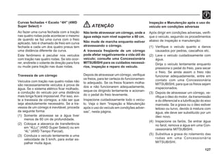 127
Curvas fechadas < Exceto “4H” (4WD
Super Select) >
Ao fazer uma curva fechada com a tração
nas quatro rodas pode acontecer o mesmo
de quando se faz uma curva com o freio
aplicado. Isto é chamado de freio em curva
fechada e cada um dos quatro pneus tem
uma distância diferente da curva.
Este fenômeno é peculiar nos veículos
com tração nas quatro rodas. Se isto ocor-
rer, endireite o volante de direção para fora
ou mude para tração nas duas rodas.
Travessia de um córrego
Veículos com tração nas quatro rodas não
são necessariamente veículos à prova de
água. Se o sistema elétrico ficar molhado,
a condução do veículo por uma distância
mais longa ficará impossível. Por isso, evi-
te a travessia de córregos, a não ser que
seja absolutamente necessário. Se a tra-
vessia de um córrego é inevitável, proceda
da seguinte forma:
(1) Somente atravesse se a água tiver
menos de 60 cm de profundidade.
(2) Coloque a alavanca de transferência
em “4LLc” (4WD Super Select) ou em
“4L” (4WD Tempo Parcial).
(3) Conduza o veículo lentamente a uma
velocidade de 5 km/h, para evitar es-
palhar muita água.
ATENÇÃO
Não tente atravessar um córrego, onde a
água esteja num nível superior a 60 cm.
Não mude de marcha enquanto estiver
atravessando o córrego.
A travessia freqüente de um córrego
pode afetar negativamente a vida útil do
veículo; consulte uma Concessionária
MITSUBISHI para os cuidados necessá-
rios, inspeção e reparo do veículo.
Depois de atravessar um córrego, verifique
os freios, para ter certeza do funcionamen-
to adequado. Se os freios ficarem molha-
dos e não funcionarem adequadamente,
seque-os dirigindo lentamente e acionan-
do o pedal do freio levemente.
Inspecione cuidadosamente todo o veícu-
lo. Veja o item “Inspeção e Manutenção
após o uso do veículo em condições adver-
sas”, nesta página.
Inspeção e Manutenção após o uso do
veículo em condições adversas
Após dirigir em condições adversas, verifi-
que o veículo, seguindo os procedimentos
abaixo de inspeção e manutenção:
(1) Verifique o veículo quanto a danos
causados por pedras, cascalhos etc.
(2) Lave o veículo cuidadosamente com
água.
Dirija o veículo lentamente enquanto
pressiona o pedal do freio, para secar
o freio. Se ainda assim o freio não
funcionar adequadamente, entre em
contato com uma Concessionária
MITSUBISHI, para que os freios sejam
inspecionados.
(3) Depois de atravessar um córrego, ve-
rifique o óleo do motor, da transmissão
e do diferencial e a lubrificação do eixo
manivela. Se a graxa ou o óleo estiver
leitoso ou turvo, devido à mistura com
água, ele deve ser substituído por um
óleo novo.
(4) Inspecione os faróis. Se entrar água
no farol, remova a água em uma Con-
cessionária MITSUBISHI.
(5) Substitua a graxa do rolamento das
rodas em uma Concessionária
MITSUBISHI.
 