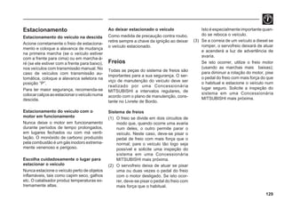129
Estacionamento
Estacionamento do veículo na descida
Acione corretamente o freio de estaciona-
mento e coloque a alavanca de mudança
na primeira marcha (se o veículo estiver
com a frente para cima) ou em marcha-à-
ré (se ele estiver com a frente para baixo),
nos veículos com transmissão manual. No
caso de veículos com transmissão au-
tomática, coloque a alavanca seletora na
posição “P”.
Para ter maior segurança, recomenda-se
colocarcalçosaoestacionaroveículonuma
descida.
Estacionamento do veículo com o
motor em funcionamento
Nunca deixe o motor em funcionamento
durante períodos de tempo prolongados,
em lugares fechados ou com má venti-
lação. O monóxido de carbono produzido
pela combustão é um gás inodoro extrema-
mente venenoso e perigoso.
Escolha cuidadosamente o lugar para
estacionar o veículo
Nunca estacione o veículo perto de objetos
inflamáveis, tais como capim seco, galhos
etc. O catalisador produz temperaturas ex-
tremamente altas.
Ao deixar estacionado o veículo
Como medida de precaução contra roubo,
retire sempre a chave da ignição ao deixar
o veículo estacionado.
Freios
Todas as peças do sistema de freios são
importantes para a sua segurança. O ser-
viço de manutenção do veículo deve ser
realizado por uma Concessionária
MITSUBISHI a intervalos regulares, de
acordo com o plano de manutenção, cons-
tante no Livrete de Bordo.
Sistema de freios
(1) O freio se divide em dois circuitos de
modo que, quando ocorre uma avaria
num deles, o outro permite parar o
veículo. Neste caso, deve-se pisar o
pedal de freio com mais força que o
normal; pare o veículo tão logo seja
possível e solicite uma inspeção do
sistema em uma Concessionária
MITSUBISHI mais próxima.
(2) O servofreio deixa de atuar se pisar
uma ou duas vezes o pedal do freio
com o motor desligado. Se isto ocor-
rer, deve-se pisar o pedal do freio com
mais força que o habitual.
Isto é especialmente importante quan-
do se reboca o veículo.
(3) Se a correia de um veículo a diesel se
romper, o servofreio deixará de atuar
e acenderá a luz de advertência de
avaria.
Se isto ocorrer, utilize o freio motor
(usando as marchas mais baixas);
para diminuir a rotação do motor, pise
o pedal do freio com mais força do que
o habitual e estacione o veículo num
lugar seguro. Solicite a inspeção do
sistema em uma Concessionária
MITSUBISHI mais próxima.
 