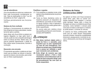 130
Luz de advertência
A luz de advertência indica se o sistema de
freio está funcionando corretamente ou
não. Veja as explicações no item "Luz de
advertência do freio", página 84.
Verifique periodicamente seu funciona-
mento.
Sistema de freio molhado
Verifique o funcionamento do sistema de
freio dirigindo em baixa velocidade, imedia-
tamente após a partida.
Após dirigir sob chuva forte ou passar por
lugares alagados ou logo após lavar o
veículo,pode-secriarumapelículadeágua
sobre os discos de freio. Neste caso, se-
que-os pisando ligeiramente o pedal do
freio várias vezes consecutivas, durante a
condução.
Descendo uma encosta
É importante aproveitar a potência do freio
motor que se obtém ao reduzir a marcha,
quando se desce uma encosta, para evitar
que os freios superaqueçam.
Pastilhas e sapatas
(1) Com pastilhas ou sapatas novas, evite
aplicarofreiodrasticamentenosprimei-
ros 200 km.
(2) Tanto os freios dianteiros como os
traseiros possuem um dispositivo de
advertência, que emite um som metáli-
co agudo quando o freio é aplicado e
as pastilhas do freio estão gastas até o
limite especificado.
Se ocorrer este som, solicite a troca
das pastilhas do freio em uma Conces-
sionária MITSUBISHI.
ATENÇÃO
(1) Não deixe nenhum objeto entre o
pedal do freio e o assoalho, pois
impedirá que se pise rapidamente
no caso de uma emergência. Cer-
tifique-se sempre que o pedal esteja
livre e possa ser utilizado a qual-
quer momento sem problemas.
(2) Evite dirigir de maneira que seja
necessário aplicar o freio a todo
momento e nunca descanse o pé no
pedal do freio enquanto dirige, pois
tal procedimento faz com que os
freios esquentem.
Sistema de freios
antiblocantes (ABS)*
Ao aplicar os freios com força excessiva
sobre lama, gelo, óleo ou outras con-
dições especiais de rodagem, o veículo
pode derrapar. Neste caso, a força de
frenagem se reduz e a distância para frear
aumenta, como também o veículo pode
virar para um lado ou derrapar e o motoris-
ta pode perder o controle do veículo.
O sistema de freios antiblocantes ABS
evita que as rodas fiquem bloqueadas
durante a freada, mantendo a estabilidade
direcional, assegurando o controle do veí-
culo e oferecendo uma força de frenagem
ótima.
 