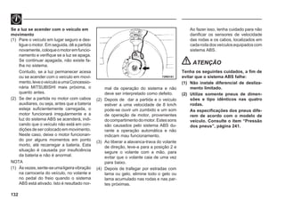 132
Se a luz se acender com o veículo em
movimento
(1) Pare o veículo em lugar seguro e des-
ligue o motor. Em seguida, dê a partida
novamente,coloqueomotoremfuncio-
namento e verifique se a luz se apaga.
Se continuar apagada, não existe fa-
lha no sistema.
Contudo, se a luz permanecer acesa
ou se acender com o veículo em movi-
mento,leveoveículoaumaConcessio-
nária MITSUBISHI mais próxima, o
quanto antes.
(2) Se der a partida no motor com cabos
auxiliares, ou seja, antes que a bateria
esteja suficientemente carregada, o
motor funcionará irregularmente e a
luz do sistema ABS se acenderá, indi-
cando que o veículo não está em con-
diçõesdesercolocadoemmovimento.
Neste caso, deixe o motor funcionan-
do por alguns momentos em ponto
morto, até recarregar a bateria. Esta
situação é causada por insuficiência
da bateria e não é anormal.
NOTA
(1) Àsvezes,sente-seumaligeiravibração
na carroceria do veículo, no volante e
no pedal do freio quando o sistema
ABS está ativado. Isto é resultado nor-
mal da operação do sistema e não
deve ser interpretado como defeito.
(2) Depois de dar a partida e o veículo
estiver a uma velocidade de 8 km/h
pode-se ouvir um zumbido e um som
de operação de motor, provenientes
docompartimentodomotor.Estessons
são causados pelo sistema ABS du-
rante a operação automática e não
indicam mau funcionamento.
(3) Ao liberar a alavanca-trava do volante
de direção, leve-a para a posição 2 e
segure o volante com a mão, para
evitar que o volante caia de uma vez
para baixo.
(4) Depois de trafegar por estradas com
lama ou gelo, elimine todo o gelo ou
lama acumulado nas rodas e nas par-
tes próximas.
Ao fazer isso, tenha cuidado para não
danificar os sensores de velocidade
das rodas e os cabos, localizados em
cadarodadosveículosequipadoscom
sistema ABS.
ATENÇÃO
Tenha os seguintes cuidados, a fim de
evitar que o sistema ABS falhe:
(1) Não instale diferencial de desliza-
mento limitado.
(2) Utilize somente pneus de dimen-
sões e tipo idênticos nas quatro
rodas.
As especificações dos pneus dife-
rem de acordo com o modelo de
veículo. Consulte o item “Pressão
dos pneus”, página 241.
72R0151
 