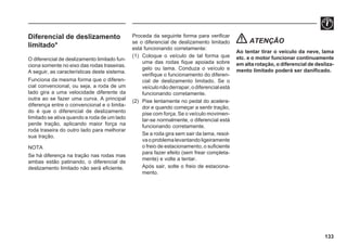133
Diferencial de deslizamento
limitado*
O diferencial de deslizamento limitado fun-
ciona somente no eixo das rodas traseiras.
A seguir, as características deste sistema.
Funciona da mesma forma que o diferen-
cial convencional, ou seja, a roda de um
lado gira a uma velocidade diferente da
outra ao se fazer uma curva. A principal
diferença entre o convencional e o limita-
do é que o diferencial de deslizamento
limitado se ativa quando a roda de um lado
perde tração, aplicando maior força na
roda traseira do outro lado para melhorar
sua tração.
NOTA
Se há diferença na tração nas rodas mas
ambas estão patinando, o diferencial de
deslizamento limitado não será eficiente.
Proceda da seguinte forma para verificar
se o diferencial de deslizamento limitado
está funcionando corretamente:
(1) Coloque o veículo de tal forma que
uma das rodas fique apoiada sobre
gelo ou lama. Conduza o veículo e
verifique o funcionamento do diferen-
cial de deslizamento limitado. Se o
veículonãoderrapar,odiferencialestá
funcionando corretamente.
(2) Pise lentamente no pedal do acelera-
dor e quando começar a sentir tração,
pise com força. Se o veículo movimen-
tar-se normalmente, o diferencial está
funcionando corretamente.
Se a roda gira sem sair da lama, resol-
vaoproblemalevantandoligeiramente
o freio de estacionamento, o suficiente
para fazer efeito (sem frear completa-
mente) e volte a tentar.
Após sair, solte o freio de estaciona-
mento.
ATENÇÃO
Ao tentar tirar o veículo da neve, lama
etc. e o motor funcionar continuamente
em alta rotação, o diferencial de desliza-
mento limitado poderá ser danificado.
 