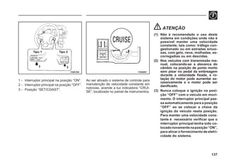 137
1 - Interruptor principal na posição “ON”.
2 - Interruptor principal na posição “OFF”.
3 - Posição “SET/COAST”.
I10A104 I10A051
Ao ser ativado o sistema de controle para
manutenção de velocidade constante em
rodovias, acende a luz indicadora “CRUI-
SE”, localizada no painel de instrumentos.
ATENÇÃO
(1) Não é recomendado o uso deste
sistema em condições onde não é
possível manter uma velocidade
constante, tais como: tráfego con-
gestionado ou em estradas sinuo-
sas, com gelo, neve, molhadas, es-
corregadias ou em descidas.
(2) Nos veículos com transmissão ma-
nual, colocando-se a alavanca do
câmbio na posição de ponto morto
sem pisar no pedal da embreagem
durante a velocidade fixada, a ro-
tação do motor pode aumentar ex-
cessivamente e o motor pode ser
danificado.
(3) Nunca coloque a ignição na posi-
ção “OFF” com o veículo em movi-
mento. O interruptor principal pas-
sa automaticamente para a posição
“OFF” ao se colocar a chave da
ignição do veículo nesta posição.
Para manter uma velocidade cons-
tante é necessário verificar que o
interruptor principal tenha sido co-
locadonovamentenaposição“ON”,
para ativar o fornecimento de eletri-
cidade do sistema.
 