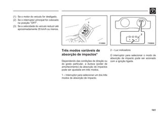 141
(1) Se o motor do veículo for desligado.
(2) Se o interruptor principal for colocado
na posição “OFF”.
(3) Se a velocidade do veículo reduzir até
aproximadamente 35 km/h ou menos.
Três modos variáveis de
absorção de impactos*
Dependendo das condições de direção ou
do gosto particular, a dureza (poder de
amortecimento) da absorção de impactos
pode ser ajustada em três modos.
1 – Interruptor para selecionar um dos três
modos de absorção de impacto.
2 – Luz indicadora
O interruptor para selecionar o modo de
absorção de impacto pode ser acionado
com a ignição ligada.
I11G003 71E0024
1
2
 