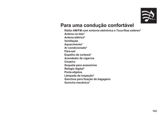 143
Para uma condução confortável
Rádio AM/FM com sintonia eletrônica e Toca-fitas estéreo*
Antena no teto*
Antena elétrica*
Ventilação
Aquecimento*
Ar condicionado*
Pára-sol
Espelho de cortesia*
Acendedor de cigarros
Cinzeiro
Soquete para acessórios
Relógio digital*
Porta-objetos
Lâmpada de inspeção*
Ganchos para fixação de bagagens
Guincho mecânico*
 