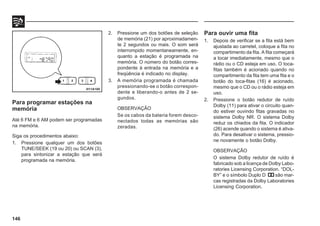 146
Para programar estações na
memória
Até 6 FM e 6 AM podem ser programadas
na memória.
Siga os procedimentos abaixo:
1. Pressione qualquer um dos botões
TUNE/SEEK (19 ou 20) ou SCAN (3),
para sintonizar a estação que será
programada na memória.
2. Pressione um dos botões de seleção
de memória (21) por aproximadamen-
te 2 segundos ou mais. O som será
interrompido momentaneamente, en-
quanto a estação é programada na
memória. O número do botão corres-
pondente à entrada na memória e a
freqüência é indicado no display.
3. A memória programada é chamada
pressionando-se o botão correspon-
dente e liberando-o antes de 2 se-
gundos.
OBSERVAÇÃO
Se os cabos da bateria forem desco-
nectados todas as memórias são
zeradas.
Para ouvir uma fita
1. Depois de verificar se a fita está bem
ajustada ao carretel, coloque a fita no
compartimento da fita. A fita começará
a tocar imediatamente, mesmo que o
rádio ou o CD esteja em uso. O toca-
fitas também é acionado quando no
compartimento da fita tem uma fita e o
botão do toca-fitas (16) é acionado,
mesmo que o CD ou o rádio esteja em
uso.
2. Pressione o botão redutor de ruído
Dolby (11) para ativar o circuito quan-
do estiver ouvindo fitas gravadas no
sistema Dolby NR. O sistema Dolby
reduz os chiados da fita. O indicador
(26) acende quando o sistema é ativa-
do. Para desativar o sistema, pressio-
ne novamente o botão Dolby.
OBSERVAÇÃO
O sistema Dolby redutor de ruído é
fabricado sob a licença de Dolby Labo-
ratories Licensing Corporation. “DOL-
BY” e o símbolo Duplo D são mar-
cas registradas da Dolby Laboratories
Licensing Corporation.
H11A185
 