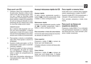 149
Para ouvir um CD
1. Coloque o disco com a etiqueta volta-
da para cima. Quando o disco é colo-
cado no CD, ele começa a tocar, mes-
mo que o rádio ou toca-fitas esteja
sendo usado. O CD também começa a
tocar quando o botão (4) é pressiona-
do com um disco já colocado no com-
partimento de CD, mesmo que o rádio
ou toca-fitas esteja sendo usado.
OBSERVAÇÃO
Se o sistema está equipado com um
CD com troca automática, o sistema
muda para o modo CD e para o modo
CD com troca automática e vice-versa,
sempre que o botão (4) é pressionado.
2. Para ajustar o volume e a tonalidade,
veja o item “Para ajustar o volume e a
tonalidade”.
3. Quando o botão para ejetar, no CD, é
pressionado o disco pára e automati-
camente é ejetado.
4. Quando for usado um disco compacto
de 3 polegadas, ele pode ser usado
com um adaptador. Coloque o disco
sobre o centro do compartimento de
carga do CD.
5. Para mais informações referentes ao
manuseio de CD’s, veja o item “Manu-
seio de CD’s”.
Avanço/ retrocesso rápido do CD
Avanço rápido
O disco avança rapidamente quando o
botão (9) é mantido pressionado. Solte
o botão e o disco começará a tocar.
Retrocesso rápido
O disco volta rapidamente quando o botão
(8) é mantido pressionado. Solte o
botão e o disco começará a tocar.
Para encontrar o início de uma música
O início de cada música pode ser encontra-
da através do botão (6 ou 7).
Faixa superior:
Pressione o botão (7) o número de
faixas que você deseja pular.
O display indicará o número de faixas sele-
cionadas.
Faixa inferior:
Pressione o botão (6) o número de
faixas que você deseja pular. O display
indicará o número de faixas selecionadas.
Para repetir a mesma faixa
Você pode ouvir a mesma faixa repetida-
mente, pressionando o botão (10) RPT.
Quando o botão RPT (10) é pressionado, o
indicador (16) permanece iluminado.
Para cancelar, pressione o botão nova-
mente.
Para ouvir as faixas em
seqüência aleatória
Pressione o botão RDM (11) e o indicador
(15) permanecerá iluminado e a seleção
das faixas terá início. Para cancelar, pres-
sione o botão novamente.
 