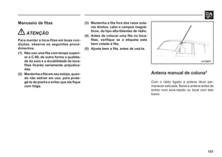 151
Manuseio de fitas
ATENÇÃO
Para manter o toca-fitas em boas con-
dições, observe os seguintes proce-
dimentos.
(1) Não use uma fita com tempo superi-
or a C-90, de outra forma a qualida-
de do som e a durabilidade do toca-
fitas ficarão seriamente prejudica-
das.
(2) Mantenhaafitaemseuestojo,quan-
do não estiver em uso, para prote-
gê-la de poeira e evitar que ela fique
com folga.
H11D071
Antena manual de coluna*
Com o rádio ligado a antena deve per-
manecer esticada. Baixe a antena antes de
entrar num lava-rápido ou local com teto
baixo.
(3) Mantenha a fita fora dos raios sola-
res diretos, calor e campos magné-
ticos, do tipo alto-falantes de rádio.
(4) Antes de colocar uma fita no toca-
fitas, verifique se a etiqueta está
bem colada à fita.
(5) Ajuste bem a fita, antes de usá-la.
 