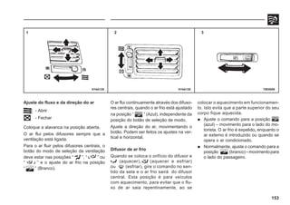 153
Ajuste do fluxo e da direção do ar
- Abrir
- Fechar
Coloque a alavanca na posição aberta.
O ar flui pelos difusores sempre que a
ventilação está ligada.
Para o ar fluir pelos difusores centrais, o
botão do modo de seleção da ventilação
deve estar nas posições “ ”, “ ” ou
“ ” e o ajuste do ar frio na posição
“ ” (Branco).
70E0089
1 2 3
H16A130
H16A129
O ar flui continuamente através dos difuso-
res centrais, quando o ar frio está ajustado
na posição “ ” (Azul), independente da
posição do botão de seleção de modo.
Ajuste a direção do ar, movimentando o
botão. Podem ser feitos os ajustes na ver-
tical e horizontal.
Difusor de ar frio
Quando se coloca o orifício do difusor e
(aquecer), (aquecer e esfriar)
ou (esfriar), gire o comando no sen-
tido da seta e o ar frio sairá do difusor
central. Esta posição é para veículos
com aquecimento, para evitar que o flu-
xo de ar saia repentinamente, ao se
colocar o aquecimento em funcionamen-
to. Isto evita que a parte superior do seu
corpo fique aquecida.
 Ajuste o comando para a posição
(azul) – movimento para o lado do mo-
torista. O ar frio é expelido, enquanto o
ar externo é introduzido ou quando se
opera o ar condicionado.
 Normalmente, ajuste o comando para a
posição (branco)–movimentopara
o lado do passageiro.
 