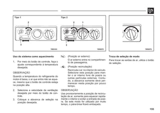 155
Uso do sistema como aquecimento
1. Por meio do botão de controle, faça o
ajuste correspondente à temperatura
desejada.
OBSERVAÇÃO
Quando a temperatura do refrigerante do
motor é baixa, o ar que entra não se aque-
ce, mesmo que o botão de controle esteja
na posição alta.
2. Selecione a velocidade da ventilação
desejada por meio do botão de con-
trole.
3. Coloque a alavanca de seleção na
posição desejada.
(Posição ar externo)
O ar externo entra no compartimen-
to de passageiros.
(Posição recirculação)
Recircula o ar no interior do veículo.
Selecione esta posição para man-
ter o ar interno livre de poeira ou
outras partículas externas. Contu-
do, a alavanca somente deve per-
manecer nesta posição por pouco
tempo.
OBSERVAÇÃO
Use provisoriamente a posição de recircu-
lação de ar, somente para aquecer rapida-
mente o interior e evitar a entrada de poei-
ra. Se este modo for utilizado por muito
tempo, o pára-brisa ficará embaçado.
Troca de seleção de modo
Para trocar as saídas de ar, utilize o botão
de seleção.
70E0078 70E0079
Tipo 1 Tipo 2
2 2 1
3 3
70E0103
 