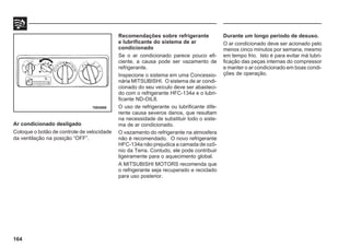 164
Ar condicionado desligado
Coloque o botão de controle de velocidade
da ventilação na posição “OFF”.
70E0088
Recomendações sobre refrigerante
e lubrificante do sistema de ar
condicionado
Se o ar condicionado parece pouco efi-
ciente, a causa pode ser vazamento de
refrigerante.
Inspecione o sistema em uma Concessio-
nária MITSUBISHI. O sistema de ar condi-
cionado do seu veículo deve ser abasteci-
do com o refrigerante HFC-134a e o lubri-
ficante ND-OIL8.
O uso de refrigerante ou lubrificante dife-
rente causa severos danos, que resultam
na necessidade de substituir todo o siste-
ma de ar condicionado.
O vazamento do refrigerante na atmosfera
não é recomendado. O novo refrigerante
HFC-134a não prejudica a camada de ozô-
nio da Terra. Contudo, ele pode contribuir
ligeiramente para o aquecimento global.
A MITSUBISHI MOTORS recomenda que
o refrigerante seja recuperado e reciclado
para uso posterior.
Durante um longo período de desuso.
O ar condicionado deve ser acionado pelo
menos cinco minutos por semana, mesmo
em tempo frio. Isto é para evitar má lubri-
ficação das peças internas do compressor
e manter o ar condicionado em boas condi-
ções de operação.
 