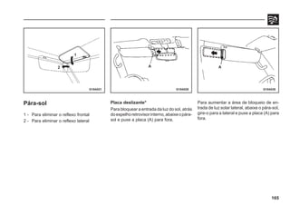 165
G10A021 G10A029 G10A030
Pára-sol
1 - Para eliminar o reflexo frontal
2 - Para eliminar o reflexo lateral
Placa deslizante*
Para bloquear a entrada da luz do sol, atrás
doespelhoretrovisorinterno,abaixeopára-
sol e puxe a placa (A) para fora.
Para aumentar a área de bloqueio de en-
trada de luz solar lateral, abaixe o pára-sol,
gire-o para a lateral e puxe a placa (A) para
fora.
1
2 A A
 
