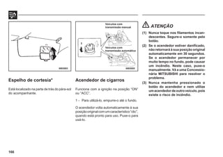 166
Espelho de cortesia*
Está localizado na parte de trás do pára-sol
do acompanhante.
69E0003 69E0005
Acendedor de cigarros
Funciona com a ignição na posição “ON”
ou “ACC”.
1 - Para utilizá-lo, empurre-o até o fundo.
O acendedor volta automaticamente à sua
posiçãooriginalcomumcaracterístico“clic”,
quando está pronto para uso. Puxe-o para
usá-lo.
ATENÇÃO
(1) Nunca toque nos filamentos incan-
descentes. Segure-o somente pelo
botão.
(2) Se o acendedor estiver danificado,
não retornará à sua posição original
automaticamente em 30 segundos.
Se o acendedor permanecer por
muito tempo no fundo, pode causar
um incêndio. Neste caso, puxe-o
manualmente. Vá a uma Concessio-
nária MITSUBISHI para resolver o
problema.
(3) Nunca mantenha pressionado o
botão do acendedor e nem utilize
umacendedordeoutroveículo,pois
existe o risco de incêndio.
Veículos com
transmissão manual
Veículos com
transmissão automática
1
 