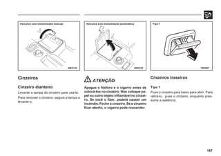167
69E0125 69E0126 79E0007
Cinzeiros
Cinzeiro dianteiro
Levante a tampa do cinzeiro para usá-lo.
Para remover o cinzeiro, segure a tampa e
levante-o.
ATENÇÃO
Apague o fósforo e o cigarro antes de
colocá-los no cinzeiro. Não coloque pa-
pel ou outro objeto inflamável no cinzei-
ro. Se você o fizer, poderá causar um
incêndio. Feche o cinzeiro. Se o cinzeiro
ficar aberto, o cigarro pode reacender.
Cinzeiros traseiros
Tipo 1
Puxe o cinzeiro para baixo para abrir. Para
retirá-lo, puxe o cinzeiro, enquanto pres-
siona a saliência.
Veículos com transmissão manual Veículos com transmissão automática Tipo 1
 