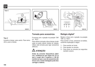 168
Tipo 2
Levante a tampa para usá-lo. Para remo-
vê-lo, puxe a tampa.
Tomada para acessórios
Funciona com a ignição na posição “ON”
ou “ACC”.
Para utilizar a tomada, abra a tampa, locali-
zada na parte inferior direita do volante.
Utilize esta tomada para ligar acessórios
elétricos.
ATENÇÃO
Antes de conectar dispositivos elétri-
cos, certifique-se que sejam de 12 V e
que a carga não é superior a 120 W.
Lembre-se que o uso de acessórios elé-
tricos com o motor desligado pode des-
carregar a bateria.
69E0072 69E0073 69E0156
Tipo 2
1 2 3
Relógio digital*
Mostra a hora com a ignição na posição
“ON” ou “ACC”.
Para acertar a hora, pressione os botões,
conforme explicação a seguir.
1 - Para acertar as horas
2 - Para ajustar os minutos
3 - Para zerar os minutos (os segundos
também zeram)
 