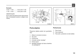 169
Exemplo:
10:30 - 11:29 ........... troca para 11:00
11:30 - 12:29 ........... troca para 12:00
OBSERVAÇÃO
Se os cabos da bateria forem desconecta-
dos, é necessário acertar o relógio nova-
mente.
Porta-objetos
Pequenos objetos podem ser guardados
aqui.
1 – Bolsa no encosto do banco
2 – Na porta
3 – Porta-luvas
4 – Console central, bandeja*
5 – Porta-copos*
6 – Bandeja (embaixo do banco dianteiro
do passageiro)*
G14A046 69E0015
Porta-luvas
1 - Para travar
2 - Para destravar
3 - Para abrir, pressione os dois botões
1 2 3
4 5
6
3
1 2
 