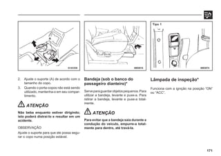 171
2. Ajuste o suporte (A) de acordo com o
tamanho do copo.
3. Quando o porta-copos não está sendo
utilizado, mantenha-o em seu compar-
timento.
ATENÇÃO
Não beba enquanto estiver dirigindo;
isto poderá distraí-lo e resultar em um
acidente.
OBSERVAÇÃO
Ajuste o suporte para que ele possa segu-
rar o copo numa posição estável.
Bandeja (sob o banco do
passageiro dianteiro)*
Serveparaguardarobjetospequenos.Para
utilizar a bandeja, levante e puxe-a. Para
retirar a bandeja, levante e puxe-a total-
mente.
ATENÇÃO
Para evitar que a bandeja saia durante a
condução do veículo, empurre-a total-
mente para dentro, até travá-la.
G14C038 69E0016 69E0074
Lâmpada de inspeção*
Funciona com a ignição na posição “ON”
ou “ACC”.
A
Tipo 1
 