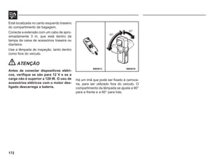 172
Está localizada no canto esquerdo traseiro
do compartimento de bagagem.
Conecte a extensão com um cabo de apro-
ximadamente 3 m, que está dentro da
tampa da caixa de acessórios traseira ou
dianteira.
Use a lâmpada de inspeção, tanto dentro
como fora do veículo.
ATENÇÃO
Antes de conectar dispositivos elétri-
cos, verifique se são para 12 V e se a
carga não é superior a 120 W. O uso de
acessórios elétricos com o motor des-
ligado descarrega a bateria.
69E0076
Há um imã que pode ser fixado à carroce-
ria, para ser utilizado fora do veículo. O
compartimento da lâmpada se ajusta a 90°
para a frente e a 60° para trás.
69E0013
 