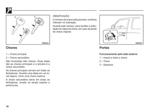 16
Chaves
1 – Chave principal
2 – Chave secundária
São fornecidas três chaves. Duas delas
são as chaves principais e a terceira é a
chave secundária.
As chaves principais servem em todas as
fechaduras. Guarde uma delas em um lo-
cal seguro, como uma chave reserva.
A chave secundária serve em todas as
fechaduras, exceto na tampa traseira e
porta-luvas.
OBSERVAÇÃO
O número da chave está gravado, confome
indicado na ilustração.
Guarde este número, para facilitar a solici-
tação de cópia da chave, em caso de perda
da chave original.
Portas
Funcionamento pelo lado externo
1 – Insere e retira a chave
2 – Trava
3 – Destrava
69N0025 69E0049
 
