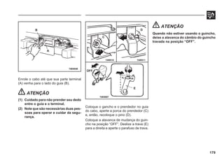 179
Enrole o cabo até que sua parte terminal
(A) venha para o lado do guia (B).
ATENÇÃO
(1) Cuidado para não prender seu dedo
entre o guia e o terminal.
(2) Note que são necessárias duas pes-
soas para operar e cuidar da segu-
rança.
74E0048
Coloque o gancho e o prendedor no guia
do cabo, aperte a porca do prendedor (C)
e, então, recoloque o pino (D).
Coloque a alavanca de mudança do guin-
cho na posição “OFF”. Deslize a trava (E)
para a direita e aperte o parafuso de trava.
ATENÇÃO
Quando não estiver usando o guincho,
deixe a alavanca do câmbio do guincho
travada na posição “OFF”.
74E0007
B
A
74W510 74W511
OFF
E
C
D
 
