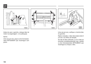 182
Antes de usar o guincho, coloque óleo de
motor na engrenagem e na polia-guia.
NOTA
Uma vez por ano, peça a uma Concessio-
nária MITSUBISHI que recarregue com
graxa.
74W022 74W023
74W033
74W515
A
Uma vez por ano, verifique o nível de óleo
no guincho.
Retire o tampão: o óleo deve estar entre 0
a 5 mm do orifício do tampão.
Se não há óleo suficiente, ou se o óleo se
encontra consideravelmente sujo, solicite
a uma Concessionária MITSUBISHI que
recarregue ou troque o óleo.
 