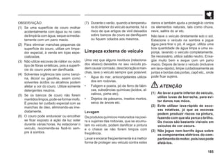 185
(7) Durante o verão, quando a temperatu-
ra do interior do veículo aumenta, há o
risco de que artigos de vinil deixados
sobre bancos de couro se danifiquem
ou fiquem colados aos mesmos.
Limpeza externa do veículo
Uma vez que alguns resíduos (relaciona-
dos abaixo) deixados no seu veículo po-
demcausarcorrosão,descoloraçãoeman-
chas, lave o veículo sempre que possível.
• Água do mar, anticongelantes utiliza-
dos em rodovias.
• Fuligem e poeira, pó de ferro de fábri-
cas, substâncias químicas (ácidos, al-
calinos, piche etc).
• Dejetos de pássaros, insetos mortos,
seiva de árvore etc.
Lavagem
Os produtos químicos misturados na poei-
ra e sujeiras das rodovias, que se acumu-
lam no veículo, podem danificar a pintura
e o chassi se não forem limpos com
freqüência.
Lavar e encerar freqüentemente é a melhor
forma de proteger seu veículo contra estes
danos e também ajuda a protegê-lo contra
os elementos naturais, tais como chuva,
neve, salitre do ar etc.
Não lave o veículo diretamente sob o sol.
Estacione o veículo na sombra e jogue
água para tirar o pó. A seguir, utilize uma
boa quantidade de água limpa e uma es-
ponja, lavando o veículo completamente.
Se necessário, utilize sabão neutro. Enxa-
güe muito bem e seque com um pano
macio. Depois de lavar o veículo (inclusive
em lava-rápido), limpe cuidadosamente as
juntas e bordas das portas, capô etc., onde
pode ficar sujeira.
ATENÇÃO
(1) Ao lavar a parte inferior do veículo,
utilize luvas de borracha, para evi-
tar danos nas mãos.
(2) Evite utilizar lava-rápido de esco-
vas rotativas, já que as escovas
podem produzir riscos na pintura,
fazendo com que ela perca o brilho.
Os riscos são bastante visíveis em
veículos de cor escura.
(3) Não jogue nem borrife água sobre
os componentes elétricos do com-
partimentodomotor,poisissopode
afetá-los.
OBSERVAÇÃO
(1) Se uma superfície de couro molhar
acidentalmente com água ou no caso
de limpá-la com água, seque-a imedia-
tamente com um pano macio.
(2) Para eliminar manchas pequenas da
superfície do couro, utilize um limpa-
dor especial, à venda em lojas espe-
cializadas.
(3) Não utilize escovas de náilon ou outro
tipo de fibras sintéticas, pois a superfí-
cie do couro pode ser danificada.
(4) Solventes orgânicos tais como benzi-
na, álcool ou gasolina, assim como
solventes ácidos ou alcalinos podem
afetar a cor do couro. Utilize somente
detergentes neutros.
(5) Se os bancos de couro não forem
mantidoslimpos,pode-seformarmofo.
É preciso ter cuidado especial com as
manchas de óleo, eliminando-as ime-
diatamente.
(6) O couro pode endurecer ou encolher
se ficar exposto à ação da luz solar
durante várias horas. Ao estacionar o
veículo, recomenda-se fazê-lo sem-
pre à sombra.
 