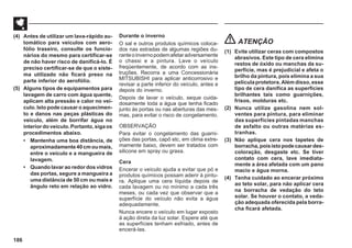 186
(4) Antes de utilizar um lava-rápido au-
tomático para veículos com aero-
fólio traseiro, consulte os funcio-
nários do mesmo para certificar-se
de não haver risco de danificá-lo. É
preciso certificar-se de que o siste-
ma utilizado não ficará preso na
parte inferior do aerofólio.
(5) Alguns tipos de equipamentos para
lavagem de carro com água quente,
aplicam alta pressão e calor no veí-
culo. Isto pode causar o aquecimen-
to e danos nas peças plásticas do
veículo, além de borrifar água no
interiordoveículo.Portanto,sigaos
procedimentos abaixo.
• Mantenha uma boa distância, de
aproximadamente40cmoumais,
entre o veículo e a mangueira de
lavagem.
• Quando lavar ao redor dos vidros
das portas, segure a mangueira a
uma distância de 50 cm ou mais e
ângulo reto em relação ao vidro.
Durante o inverno
O sal e outros produtos químicos coloca-
dos nas estradas de algumas regiões du-
ranteoinvernopodemafetaradversamente
o chassi e a pintura. Lave o veículo
freqüentemente, de acordo com as ins-
truções. Recorra a uma Concessionária
MITSUBISHI para aplicar anticorrosivo e
revisar a parte inferior do veículo, antes e
depois do inverno.
Depois de lavar o veículo, seque cuida-
dosamente toda a água que tenha ficado
junto às portas ou nas aberturas das mes-
mas, para evitar o risco de congelamento.
OBSERVAÇÃO
Para evitar o congelamento das guarni-
ções das portas, capô etc, em clima extre-
mamente baixo, devem ser tratados com
silicone em spray ou graxa.
Cera
Encerar o veículo ajuda a evitar que pó e
produtos químicos possam aderir à pintu-
ra. Aplique uma cera líquida depois de
cada lavagem ou no mínimo a cada três
meses, ou cada vez que observar que a
superfície do veículo não evita a água
adequadamente.
Nunca encere o veículo em lugar exposto
à ação direta da luz solar. Espere até que
as superfícies tenham esfriado, antes de
encerá-las.
ATENÇÃO
(1) Evite utilizar ceras com compostos
abrasivos. Este tipo de cera elimina
restos de óxido ou manchas da su-
perfície, mas é prejudicial e afeta o
brilho da pintura, pois elimina a sua
películaprotetora.Alémdisso,esse
tipo de cera danifica as superfícies
brilhantes tais como guarnições,
frisos, molduras etc.
(2) Nunca utilize gasolina nem sol-
ventes para pintura, para eliminar
das superfícies pintadas manchas
de asfalto ou outras matérias es-
tranhas.
(3) Não aplique cera nos tapetes de
borracha,poisistopodecausardes-
coloração, desgaste etc. Se tiver
contato com cera, lave imediata-
mente a área afetada com um pano
macio e água morna.
(4) Tenha cuidado ao encerar próximo
ao teto solar, para não aplicar cera
na borracha de vedação do teto
solar. Se houver o contato, a veda-
ção adequada oferecida pela borra-
cha ficará afetada.
 
