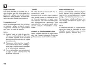 188
Peças cromadas
Para evitar manchas ou corrosão nas pe-
ças cromadas, lave com água, seque com-
pletamente e aplique uma camada proteto-
ra especial. Este processo deve ser reali-
zado com maior freqüência no inverno.
Rodas de alumínio*
Limpe as rodas de alumínio com um limpa-
dor especial e aplique um agente protetor
adequado. É fornecida uma capa protetora
para cobrir as rodas de alumínio.
NOTA
(1) Quando limpar as rodas de alumínio,
não use produtos abrasivos. As rodas
que ficarem expostas ao sal do mar ou
a produtos químicos devem ser limpas
imediatamente.
(2) As escovas podem danificar a superfí-
cie das rodas de alumínio. Certifique-
sedeusarsomenteumaesponja,flane-
la ou outro material adequado.
(3) Nunca aplique água quente de lavador
a vapor ou outro sistema similar na
superfície das rodas.
Janelas
Os vidros devem ser limpos com uma es-
ponja macia e água.
Pode-se utilizar um limpa-vidros para tirar
óleo, graxa, insetos etc. Depois de lavar
os vidros, enxugue com um pano limpo,
seco e macio. Não utilize o mesmo pano
para limpar os vidros e a pintura; a cera
das superfícies com pintura pode aderir
ao vidro e reduzir a transparência e visibi-
lidade.
Palhetas do limpador do pára-brisa
Utilize um pano macio e um limpa-vidros
para tirar a graxa, insetos etc. Troque as
palhetas se sua eficiência for reduzida.
Limpeza do teto solar*
Limpe o interior do teto solar com um pano
macio. A sujeira muito difícil deve ser reti-
rada com um pano umedecido em solução
de água morna com detergente neutro.
Remova logo a solução de limpeza com
uma esponja embebida em água e seque
com cuidado.
NOTA
O tratamento aplicado na superfície inter-
na do vidro pode ser danificado se forem
utilizados um pano áspero ou solventes
orgânicos (benzina, solvente etc.).
 