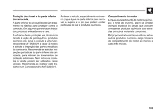189
Proteção do chassi e da parte inferior
da carroceria
A parte inferior do veículo recebe um trata-
mento na fábrica para proteger contra a
corrosão. Em algumas partes foram injeta-
dos produtos antioxidantes e cera.
A eficácia desta proteção vai diminuindo
devido à ação de pedregulhos, produtos
químicos etc. Leve o veículo a uma Con-
cessionária MITSUBISHI a cada 12 meses
e solicite a inspeção das partes metálicas
da carroceria. Recomenda-se solicitar ins-
peções periódicas da parte inferior da car-
roceria, para efetuar os tratamentos de
proteção adicionais. Nem todos os produ-
tos à venda podem ser utilizados neste
veículo. Recomenda-se realizar este tra-
balho num Concessionário MITSUBISHI.
Ao lavar o veículo, especialmente no inver-
no, jogue água na parte inferior para remo-
ver a sujeira e o pó que podem conter
partículas de sal e produtos químicos.
Compartimento do motor
Limpe o compartimento do motor no princí-
pio e final do inverno. Deve-se prestar
atenção especial às peças que possam
armazenar produtos químicos das estra-
das ou outros materiais corrosivos.
Dirigir por estradas onde se utilizou sal ou
outros produtos químicos exige limpeza
do compartimento do motor ao menos a
cada três meses.
 