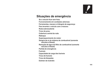 191
Situações de emergência
Se o veículo ficar sem freio
Funcionamento em condições adversas
Ferramentas, macaco e triângulo de segurança
Para levantar o veículo com o macaco
Roda sobressalente
Troca de pneu
Cobertura central da roda
Reboque
Superaquecimento do motor
Sangria de ar do sistema de combustível (somente
veículos a Diesel)
Remoção de água do filtro de combustível (somente
veículos a Diesel)
Partida de emergência
Fusíveis
Capacidade de carga dos fusíveis
Troca de fusíveis
Troca de lâmpadas
Extintor de incêndio
 