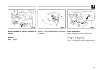 197
Macaco e haste do macaco (modelos 4
portas)
Macaco
Abra a tampa.
73E0031 73E0028 73E0030
A
Remova a porca de segurança (A) e retire
o macaco.
Haste do macaco
Retire a haste do macaco do suporte.
Triângulo de Segurança
Retire o triângulo de segurança e monte-o.
 