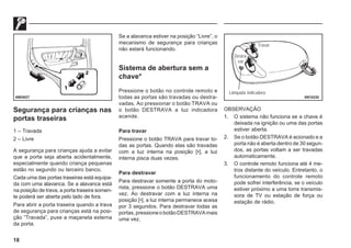 18
Segurança para crianças nas
portas traseiras
1 – Travada
2 – Livre
A segurança para crianças ajuda a evitar
que a porta seja aberta acidentalmente,
especialmente quando criança pequenas
estão no segundo ou terceiro banco.
Cada uma das portas traseiras está equipa-
da com uma alavanca. Se a alavanca está
na posição de trava, a porta traseira somen-
te poderá ser aberta pelo lado de fora.
Para abrir a porta traseira quando a trava
de segurança para crianças está na posi-
ção “Travada”, puxe a maçaneta externa
da porta.
69E0027
Se a alavanca estiver na posição “Livre”, o
mecanismo de segurança para crianças
não estará funcionando.
Sistema de abertura sem a
chave*
Pressione o botão no controle remoto e
todas as portas são travadas ou destra-
vadas. Ao pressionar o botão TRAVA ou
o botão DESTRAVA a luz indicadora
acende.
Para travar
Pressione o botão TRAVA para travar to-
das as portas. Quando elas são travadas
com a luz interna na posição [•], a luz
interna pisca duas vezes.
Para destravar
Para destravar somente a porta do moto-
rista, pressione o botão DESTRAVA uma
vez. Ao destravar com a luz interna na
posição [•], a luz interna permanece acesa
por 3 segundos. Para destravar todas as
portas,pressioneobotãoDESTRAVAmais
uma vez.
OBSERVAÇÃO
1. O sistema não funciona se a chave é
deixada na ignição ou uma das portas
estiver aberta.
2. Se o botão DESTRAVA é acionado e a
porta não é aberta dentro de 30 segun-
dos, as portas voltam a ser travadas
automaticamente.
3. O controle remoto funciona até 4 me-
tros distante do veículo. Entretanto, o
funcionamento do controle remoto
pode sofrer interferência, se o veículo
estiver próximo a uma torre transmis-
sora de TV ou estação de força ou
estação de rádio.
69C0220
Travar
Destra-
var
Lâmpada indicadora
 