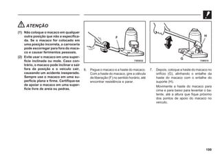 199
ATENÇÃO
(1) Não coloque o macaco em qualquer
outra posição que não a especifica-
da. Se o macaco for colocado em
uma posição incorreta, a carroceria
pode escorregar para fora do maca-
co e causar ferimentos pessoais.
(2) Evite usar o macaco em uma super-
fície inclinada ou mole. Caso con-
trário, o macaco pode inclinar e sair
fora da posição e o veículo cair,
causando um acidente inesperado.
Sempre use o macaco em uma su-
perfície plana e firme. Certifique-se
de apoiar o macaco em uma super-
fície livre de areia ou pedras.
6. Pegue o macaco e a haste do macaco.
Com a haste do macaco, gire a válvula
de liberação (F) no sentido horário, até
encontrar resistência e parar.
7. Depois, coloque a haste do macaco no
orifício (G), alinhando o entalhe da
haste do macaco com o entalhe do
suporte (H).
Movimente a haste do macaco para
cima e para baixo para levantar o ba-
tente, até a altura que fique próximo
dos pontos de apoio do macaco no
veículo.
73E0032
F
73W510
G
H
 