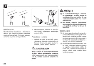 200
OBSERVAÇÃO
Quando estiver levantando a traseira do
veículo, gire o topo do macaco, de forma
que a parte entalhada (I) encaixe adequa-
damente ao ponto correspondente.
8. Movimentando a haste do macaco
para cima e para baixo, levante até
posicioná-lo.
Para abaixar o veículo
1. Usando a haste do macaco, gire a
válvula de liberação no sentido anti-
horário, lentamente, para abaixar o
batente. Depois retire o macaco.
ADVERTÊNCIA
Abra a válvula de liberação lentamente.
Se ela é aberta rapidamente, o veículo
cairá bruscamente e o macaco poderá
sair da posição, causando um sério aci-
dente.
ATENÇÃO
(1) Se a válvula de liberação é afrouxa-
da, girando-a 2 ou mais voltas no
sentido anti-horário, o óleo do ma-
caco vazará e o macaco não poderá
ser utilizado.
(2) Não feche a válvula rapidamente
quando estiver descendo o veículo,
pois poderá danificar a válvula de
liberação.
OBSERVAÇÃO
(1) Às vezes, quando estiver levantando a
parte da frente do veículo, pode acon-
tecer que a parte de encaixe corres-
pondente ao ponto não chegue até o
fim. Quando isto acontecer, balance o
veículo para abaixar o batente.
(2) Quando é difícil retirar o macaco com
as mãos, coloque a haste do macaco
no suporte, encaixando o entalhe da
haste com o entalhe do suporte e se-
gure-o. Depois puxe a haste, remo-
vendo o macaco.
73W130 73B0038
 