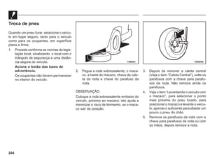 204
Troca de pneu
Quando um pneu furar, estacione o veícu-
lo em lugar seguro, tanto para o veículo
como para os ocupantes, em superfície
plana e firme.
1. Proceda conforme as normas da legis-
lação local, sinalizando o local com o
triângulo de segurança a uma distân-
cia segura do veículo.
Acione o botão das luzes de
advertência.
Os ocupantes não devem permanecer
no interior do veículo.
2. Pegue a roda sobressalente, o maca-
co, a haste do macaco, chave da calo-
ta da roda e chave do parafuso da
roda.
OBSERVAÇÃO
Coloque a roda sobressalente embaixo do
veículo, próximo ao macaco; isto ajuda a
minimizar o risco de ferimento, se o maca-
co sair da posição.
3. Depois de remover a calota central
(Veja o item “Calota Central”), solte os
parafusos com a chave para parafu-
sos da roda. Não remova ainda os
parafusos.
4. Veja o item “Levantando o veículo com
o macaco”, para selecionar o ponto
mais próximo do pneu furado, para
posicionar o macaco e levante o veícu-
lo, apenas o suficiente para afastar um
pouco o pneu do chão.
5. Remova os parafusos da roda com a
chave para parafusos da roda ou com
as mãos, depois remova a roda.
73W521 73E0048
 