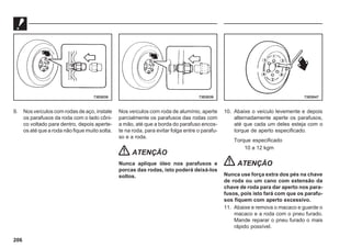 206
9. Nos veículos com rodas de aço, instale
os parafusos da roda com o lado côni-
co voltado para dentro, depois aperte-
os até que a roda não fique muito solta.
Nos veículos com roda de alumínio, aperte
parcialmente os parafusos das rodas com
a mão, até que a borda do parafuso encos-
te na roda, para evitar folga entre o parafu-
so e a roda.
ATENÇÃO
Nunca aplique óleo nos parafusos e
porcas das rodas, isto poderá deixá-los
soltos.
10. Abaixe o veículo levemente e depois
alternadamente aperte os parafusos,
até que cada um deles esteja com o
torque de aperto especificado.
Torque especificado
10 a 12 kgm
ATENÇÃO
Nunca use força extra dos pés na chave
de roda ou um cano com extensão da
chave de roda para dar aperto nos para-
fusos, pois isto fará com que os parafu-
sos fiquem com aperto excessivo.
11. Abaixe e remova o macaco e guarde o
macaco e a roda com o pneu furado.
Mande reparar o pneu furado o mais
rápido possível.
73E0038 73E0039 73E0047
 