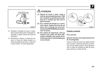 207
12. Verifique a pressão do pneu. A pres-
são recomendada está na etiqueta lo-
calizada na parte interna da porta do
motorista.
13. Recoloque o macaco, a haste do ma-
caco, a chave da calota central e a
chave do parafuso da roda, a roda com
o pneu furado, no local apropriado.
ATENÇÃO
(1) Depois de trocar o pneu, dirija o
veículo aproximadamente por 1.000
km e reaperte os parafusos da roda,
para ter a certeza que eles não fi-
quem frouxos.
(2) Se o volante de direção ou a carro-
ceria vibrar, depois da troca de um
pneu, leve o veículo em uma Con-
cessionáriaMITSUBISHIparabalan-
cear os pneus.
(3) Por razões de segurança, evite ao
máximo usar pneus de tipos dife-
rentes e também usar pneus de ta-
manhoquenãoorecomendadopara
o seu veículo.
Calota central
Para remover
(Exceto veículos com rodas de alumínio
de 16 polegadas)
Cubra a ponta da chave da calota central
com um pano, antes de colocá-la na aber-
tura (A) da calota central. Faça alavanca
com a chave em direção ao lado do pneu
para remover a calota central.
73M0009 N03B013
 