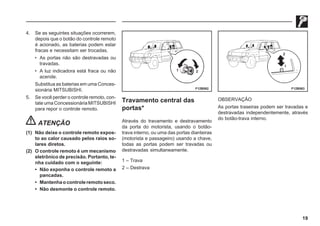 19
4. Se as seguintes situações ocorrerem,
depois que o botão do controle remoto
é acionado, as baterias podem estar
fracas e necessitam ser trocadas.
• As portas não são destravadas ou
travadas.
• A luz indicadora está fraca ou não
acende.
Substitua as baterias em uma Conces-
sionária MITSUBISHI.
5. Se você perder o controle remoto, con-
tate uma Concessionária MITSUBISHI
para repor o controle remoto.
ATENÇÃO
(1) Não deixe o controle remoto expos-
to ao calor causado pelos raios so-
lares diretos.
(2) O controle remoto é um mecanismo
eletrônico de precisão. Portanto, te-
nha cuidado com o seguinte:
• Não exponha o controle remoto a
pancadas.
• Mantenhaocontroleremotoseco.
• Não desmonte o controle remoto.
Travamento central das
portas*
Através do travamento e destravamento
da porta do motorista, usando o botão-
trava interno, ou uma das portas dianteiras
(motorista e passageiro) usando a chave,
todas as portas podem ser travadas ou
destravadas simultaneamente.
1 – Trava
2 – Destrava
OBSERVAÇÃO
As portas traseiras podem ser travadas e
destravadas independentemente, através
do botão-trava interno.
F12B062 F12B063
 
