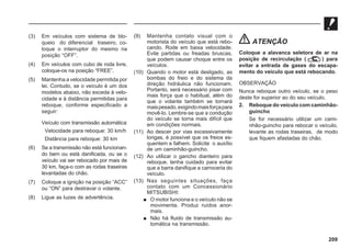 209
(3) Em veículos com sistema de blo-
queio do diferencial traseiro, co-
loque o interruptor do mesmo na
posição “OFF”.
(4) Em veículos com cubo de roda livre,
coloque-os na posição “FREE”.
(5) Mantenha a velocidade permitida por
lei. Contudo, se o veículo é um dos
modelos abaixo, não exceda à velo-
cidade e à distância permitidas para
reboque, conforme especificado a
seguir:
Veículo com transmissão automática
Velocidade para reboque: 30 km/h
Distância para reboque: 30 km
(6) Se a transmissão não está funcionan-
do bem ou está danificada, ou se o
veículo vai ser rebocado por mais de
30 km, faça-o com as rodas traseiras
levantadas do chão.
(7) Coloque a ignição na posição “ACC”
ou “ON” para destravar o volante.
(8) Ligue as luzes de advertência.
(9) Mantenha contato visual com o
motorista do veículo que está rebo-
cando. Rode em baixa velocidade.
Evite partidas ou freadas bruscas,
que podem causar choque entre os
veículos.
(10) Quando o motor está desligado, as
bombas do freio e do sistema da
direção hidráulica não funcionam.
Portanto, será necessário pisar com
mais força que o habitual, além do
que o volante também se tornará
maispesado,exigindomaisforçapara
movê-lo. Lembre-se que a condução
do veículo se torna mais difícil que
em condições normais.
(11) Ao descer por vias excessivamente
longas, é possível que os freios es-
quentem e falhem. Solicite o auxílio
de um caminhão-guincho.
(12) Ao utilizar o gancho dianteiro para
reboque, tenha cuidado para evitar
que a barra danifique a carroceria do
veículo.
(13) Nas seguintes situações, faça
contato com um Concessionário
MITSUBISHI:
 O motor funciona e o veículo não se
movimenta. Produz ruídos anor-
mais.
 Não há fluido de transmissão au-
tomática na transmissão.
ATENÇÃO
Coloque a alavanca seletora de ar na
posição de recirculação ( ) para
evitar a entrada de gases do escapa-
mento do veículo que está rebocando.
OBSERVAÇÃO
Nunca reboque outro veículo, se o peso
deste for superior ao do seu veículo.
2. Reboque do veículo com caminhão-
guincho
Se for necessário utilizar um cami-
nhão-guincho para rebocar o veículo,
levante as rodas traseiras, de modo
que fiquem afastadas do chão.
 