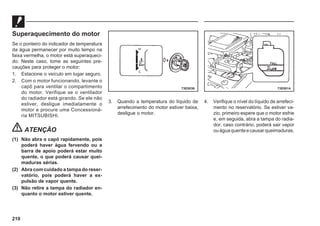 210
Superaquecimento do motor
Se o ponteiro do indicador de temperatura
da água permanecer por muito tempo na
faixa vermelha, o motor está superaqueci-
do. Neste caso, tome as seguintes pre-
cauções para proteger o motor:
1. Estacione o veículo em lugar seguro.
2. Com o motor funcionando, levante o
capô para ventilar o compartimento
do motor. Verifique se o ventilador
do radiador está girando. Se ele não
estiver, desligue imediatamente o
motor e procure uma Concessioná-
ria MITSUBISHI.
ATENÇÃO
(1) Não abra o capô rapidamente, pois
poderá haver água fervendo ou a
barra de apoio poderá estar muito
quente, o que poderá causar quei-
maduras sérias.
(2) Abra com cuidado a tampa do reser-
vatório, pois poderá haver a ex-
pulsão de vapor quente.
(3) Não retire a tampa do radiador en-
quanto o motor estiver quente.
3. Quando a temperatura do líquido de
arrefecimento do motor estiver baixa,
desligue o motor.
4. Verifique o nível do líquido de arrefeci-
mento no reservatório. Se estiver va-
zio, primeiro espere que o motor esfrie
e, em seguida, abra a tampa do radia-
dor, caso contrário, poderá sair vapor
ouáguaquenteecausarqueimaduras.
73E0036 73E0014
 